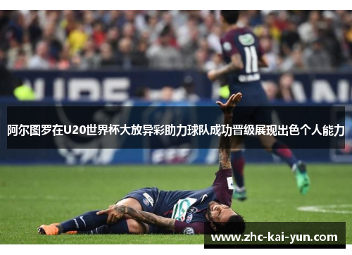 阿尔图罗在U20世界杯大放异彩助力球队成功晋级展现出色个人能力