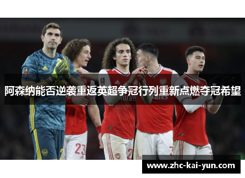 阿森纳能否逆袭重返英超争冠行列重新点燃夺冠希望
