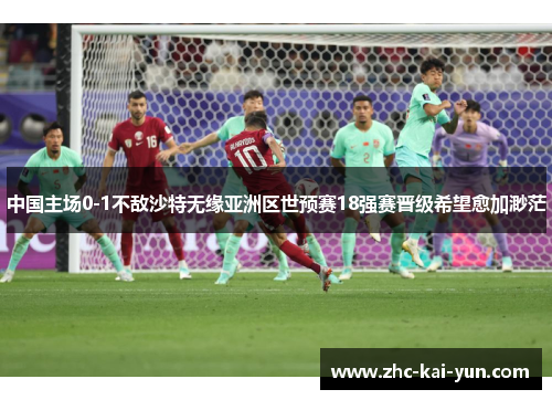 中国主场0-1不敌沙特无缘亚洲区世预赛18强赛晋级希望愈加渺茫
